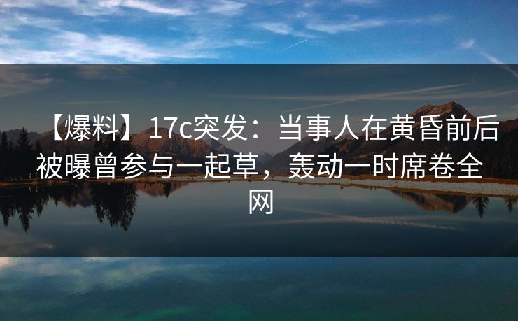 【爆料】17c突发：当事人在黄昏前后被曝曾参与一起草，轰动一时席卷全网