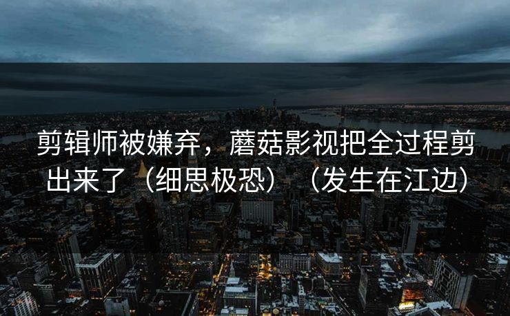 剪辑师被嫌弃，蘑菇影视把全过程剪出来了（细思极恐）（发生在江边）