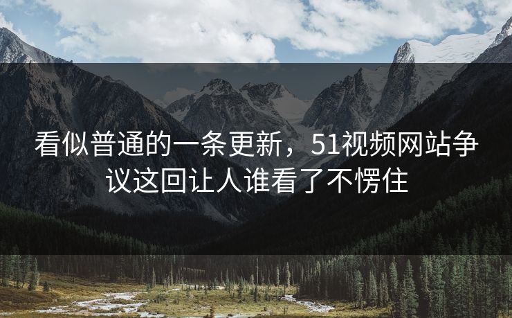 看似普通的一条更新，51视频网站争议这回让人谁看了不愣住