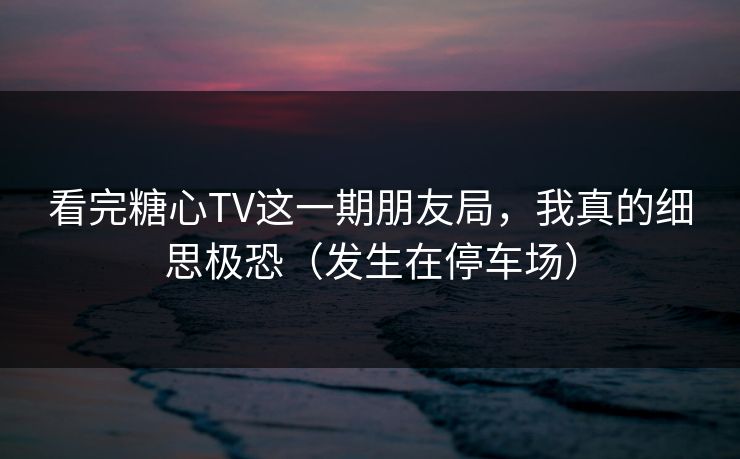 看完糖心TV这一期朋友局,我真的细思极恐(发生在停车场) 看完糖心TV这一期朋友局,我真的细思极恐(发生在停车场)
