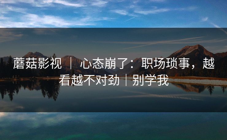 蘑菇影视 ｜ 心态崩了：职场琐事，越看越不对劲｜别学我