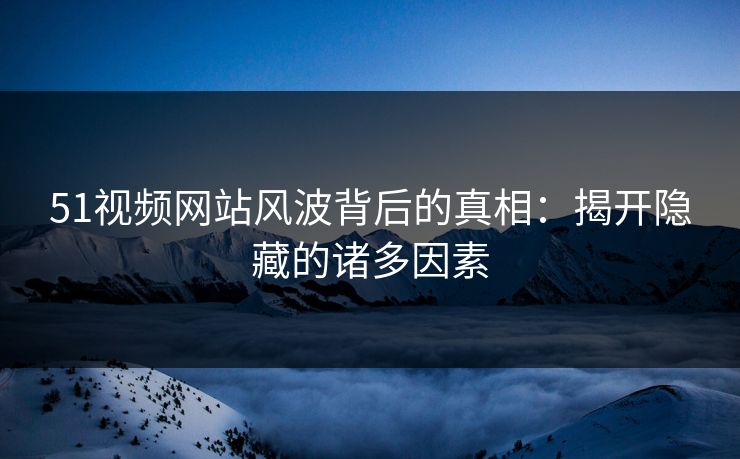 51视频网站风波背后的真相:揭开隐藏的诸多因素